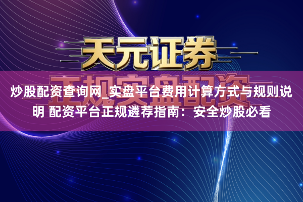炒股配资查询网_实盘平台费用计算方式与规则说明 配资平台正规遴荐指南：安全炒股必看