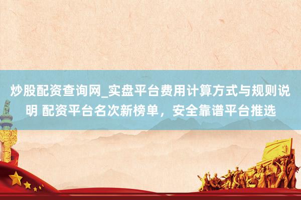 炒股配资查询网_实盘平台费用计算方式与规则说明 配资平台名次新榜单，安全靠谱平台推选