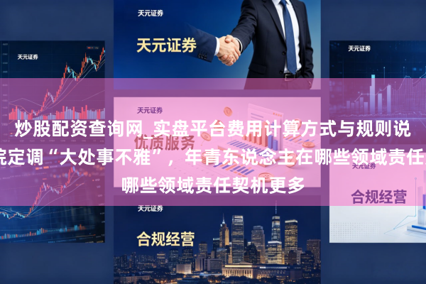 炒股配资查询网_实盘平台费用计算方式与规则说明 国务院定调“大处事不雅”，年青东说念主在哪些领域责任契机更多