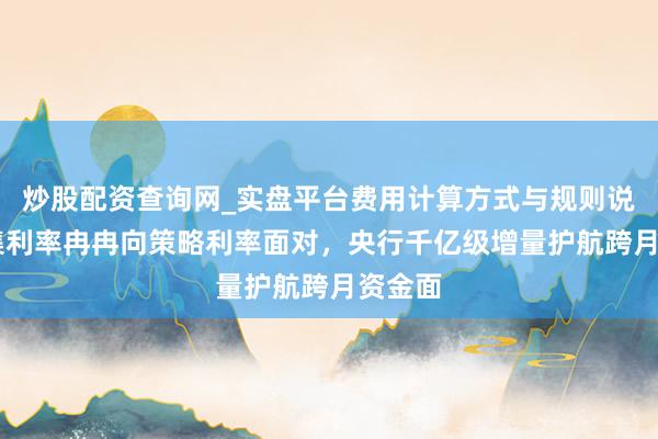 炒股配资查询网_实盘平台费用计算方式与规则说明 市集利率冉冉向策略利率面对，央行千亿级增量护航跨月资金面