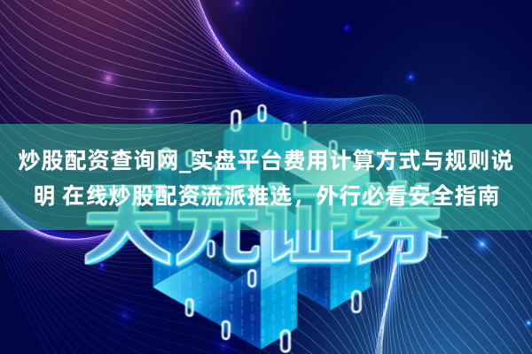炒股配资查询网_实盘平台费用计算方式与规则说明 在线炒股配资流派推选，外行必看安全指南