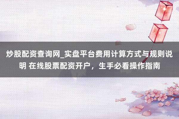炒股配资查询网_实盘平台费用计算方式与规则说明 在线股票配资开户，生手必看操作指南