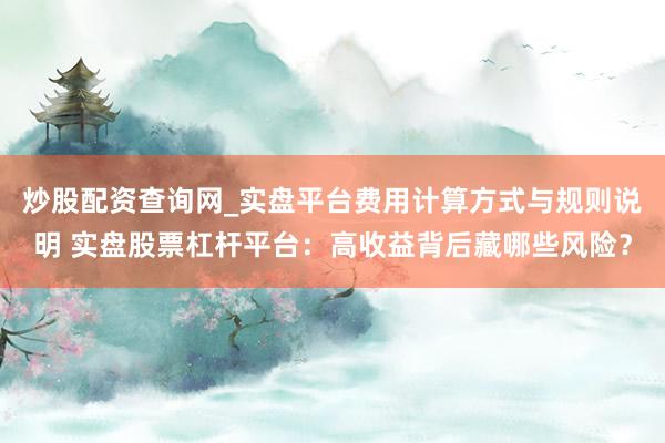 炒股配资查询网_实盘平台费用计算方式与规则说明 实盘股票杠杆平台：高收益背后藏哪些风险？