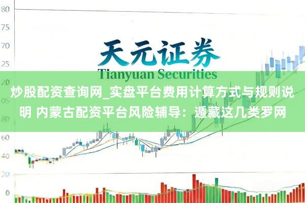 炒股配资查询网_实盘平台费用计算方式与规则说明 内蒙古配资平台风险辅导：遁藏这几类罗网