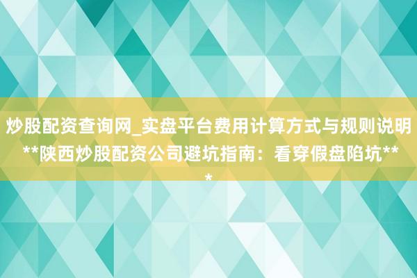 炒股配资查询网_实盘平台费用计算方式与规则说明 **陕西炒股配资公司避坑指南：看穿假盘陷坑**