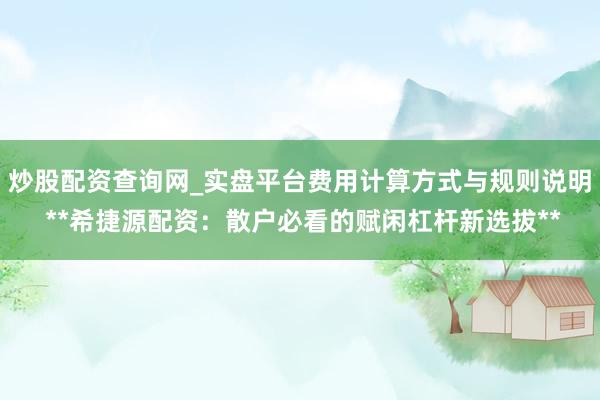 炒股配资查询网_实盘平台费用计算方式与规则说明 **希捷源配资：散户必看的赋闲杠杆新选拔**