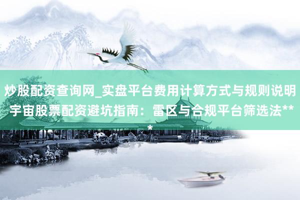 炒股配资查询网_实盘平台费用计算方式与规则说明 宇宙股票配资避坑指南:雷区与合规平台筛选法**