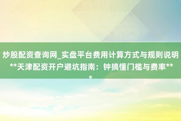炒股配资查询网_实盘平台费用计算方式与规则说明 **天津配资开户避坑指南：钟搞懂门槛与费率**