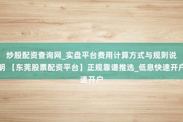 炒股配资查询网_实盘平台费用计算方式与规则说明 【东莞股票配资平台】正规靠谱推选_低息快速开户
