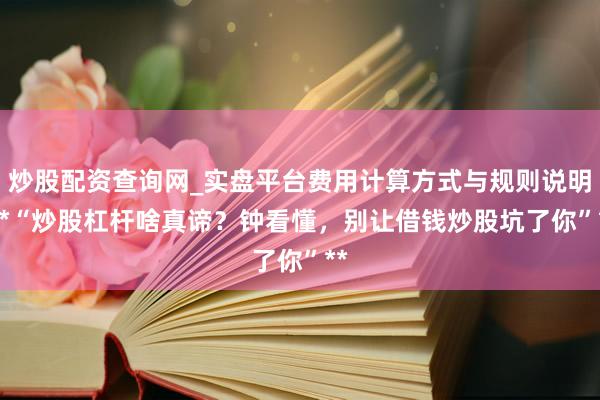 炒股配资查询网_实盘平台费用计算方式与规则说明 **“炒股杠杆啥真谛？钟看懂，别让借钱炒股坑了你”**