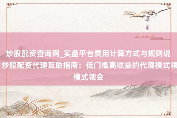 炒股配资查询网_实盘平台费用计算方式与规则说明 炒股配资代理互助指南：低门槛高收益的代理模式领会